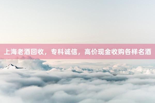 上海老酒回收，专科诚信，高价现金收购各样名酒